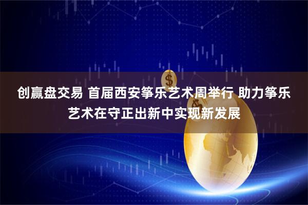 创赢盘交易 首届西安筝乐艺术周举行 助力筝乐艺术在守正出新中实现新发展