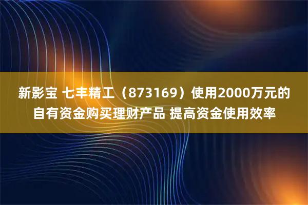 新影宝 七丰精工(873169)使用2000万元的自有资金购买理财产品 提高资金使用效率