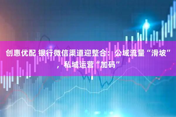 创惠优配 银行微信渠道迎整合：公域流量“滑坡”，私域运营“加码”