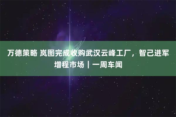 万德策略 岚图完成收购武汉云峰工厂，智己进军增程市场｜一周车闻