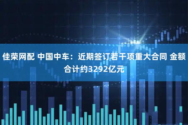 佳荣网配 中国中车:近期签订若干项重大合同 金额合计约3292亿元