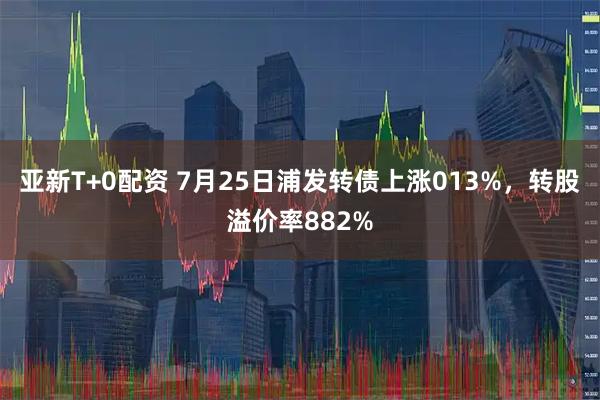 亚新T+0配资 7月25日浦发转债上涨013%，转股溢价率882%