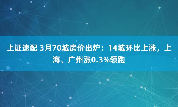 上证速配 3月70城房价出炉：14城环比上涨，上海、广州涨0.3%领跑