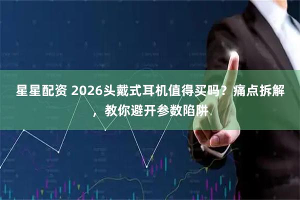 星星配资 2026头戴式耳机值得买吗？痛点拆解，教你避开参数陷阱