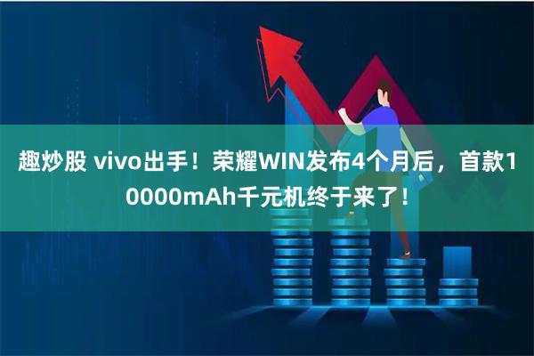 趣炒股 vivo出手！荣耀WIN发布4个月后，首款10000mAh千元机终于来了！