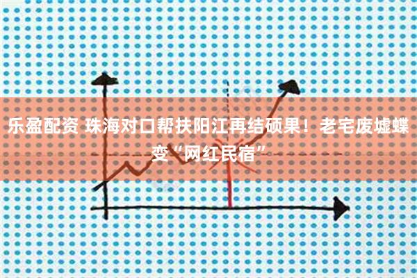 乐盈配资 珠海对口帮扶阳江再结硕果！老宅废墟蝶变“网红民宿”