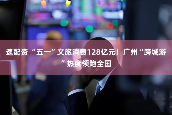 速配资 “五一”文旅消费128亿元！广州“跨城游”热度领跑全国
