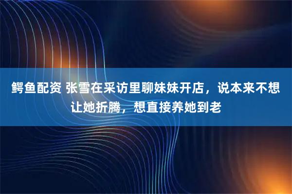 鳄鱼配资 张雪在采访里聊妹妹开店，说本来不想让她折腾，想直接养她到老
