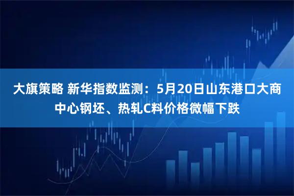 大旗策略 新华指数监测：5月20日山东港口大商中心钢坯、热轧C料价格微幅下跌