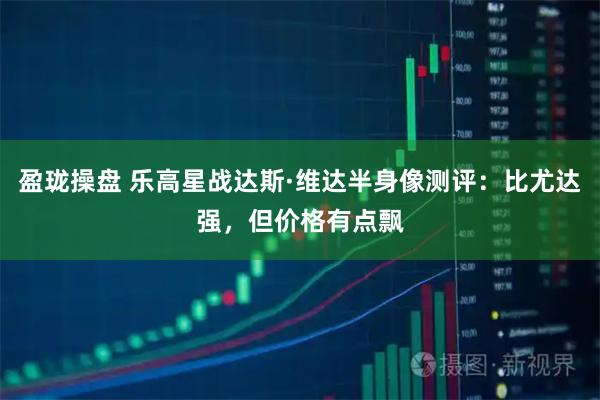 盈珑操盘 乐高星战达斯·维达半身像测评：比尤达强，但价格有点飘