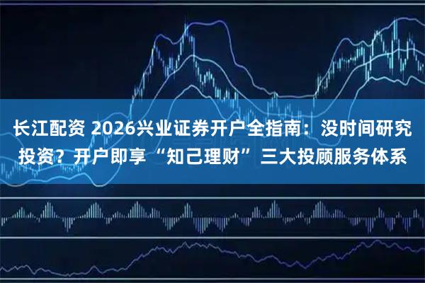 长江配资 2026兴业证券开户全指南：没时间研究投资？开户即享 “知己理财” 三大投顾服务体系