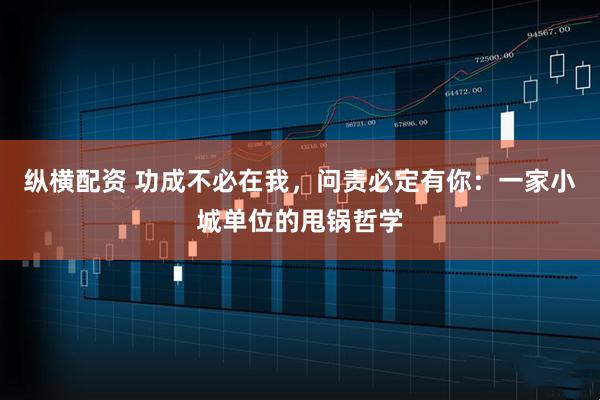 纵横配资 功成不必在我，问责必定有你：一家小城单位的甩锅哲学
