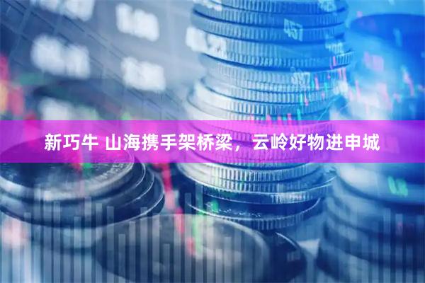 新巧牛 山海携手架桥梁，云岭好物进申城