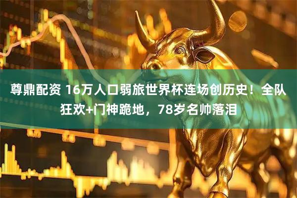 尊鼎配资 16万人口弱旅世界杯连场创历史！全队狂欢+门神跪地，78岁名帅落泪