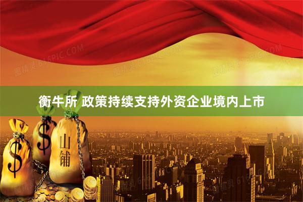 衡牛所 政策持续支持外资企业境内上市