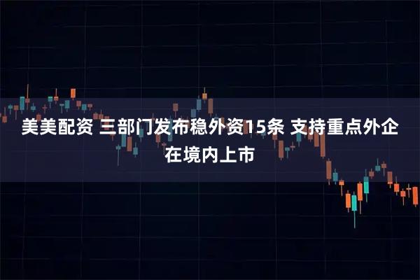 美美配资 三部门发布稳外资15条 支持重点外企在境内上市