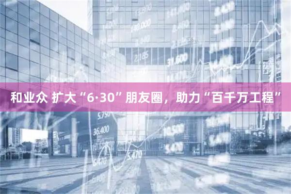 和业众 扩大“6·30”朋友圈,助力“百千万工程”