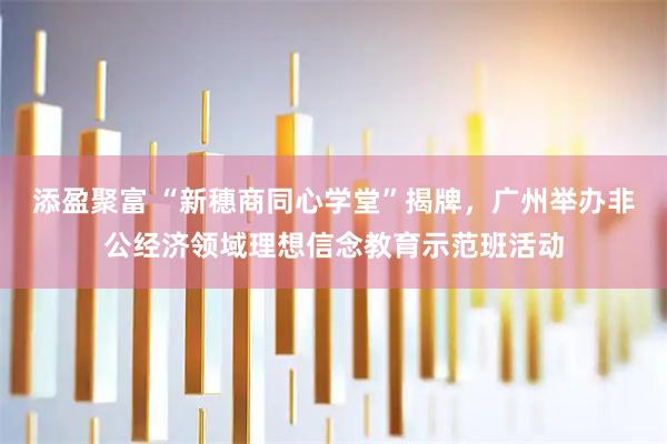 添盈聚富 “新穗商同心学堂”揭牌,广州举办非公经济领域理想信念教育示范班活动