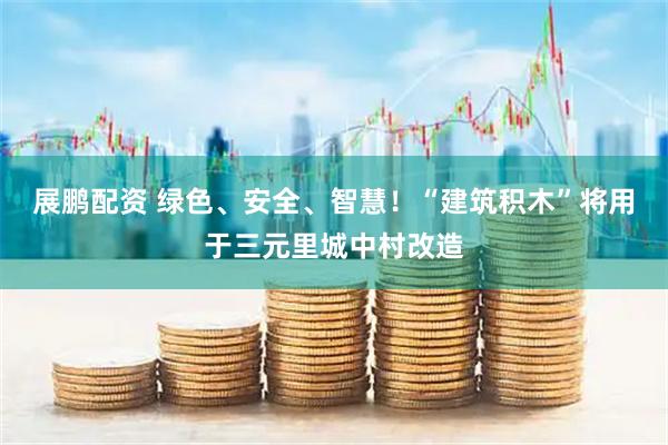 展鹏配资 绿色、安全、智慧!“建筑积木”将用于三元里城中村改造