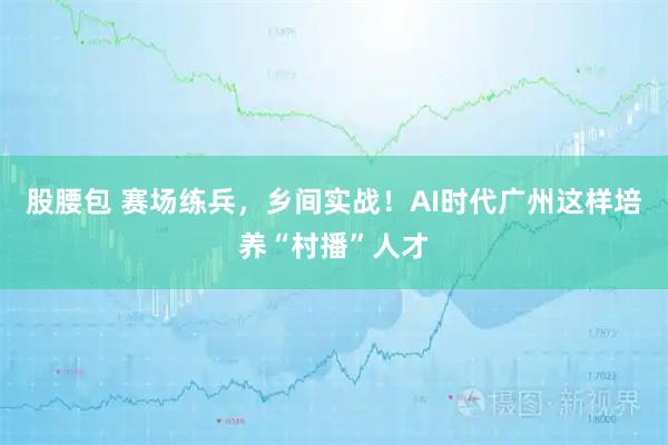 股腰包 赛场练兵,乡间实战!AI时代广州这样培养“村播”人才