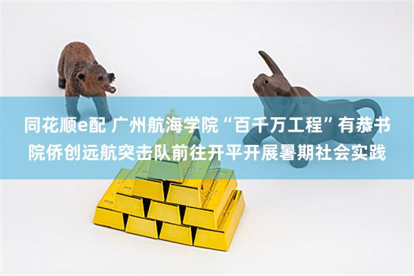 同花顺e配 广州航海学院“百千万工程”有恭书院侨创远航突击队前往开平开展暑期社会实践