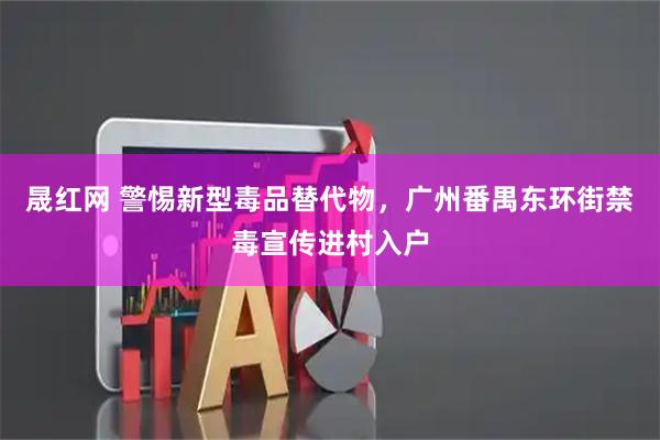晟红网 警惕新型毒品替代物，广州番禺东环街禁毒宣传进村入户
