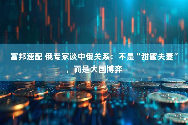 富邦速配 俄专家谈中俄关系：不是“甜蜜夫妻”，而是大国博弈